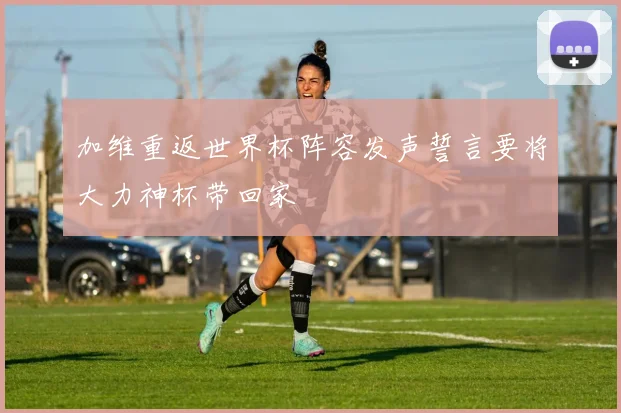 加维重返世界杯阵容发声誓言要将大力神杯带回家