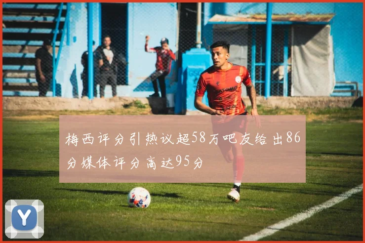梅西评分引热议超58万吧友给出86分媒体评分高达95分