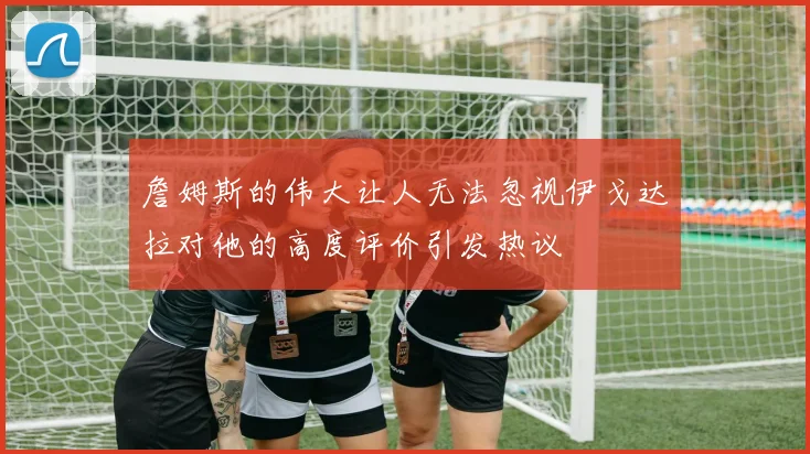 詹姆斯的伟大让人无法忽视伊戈达拉对他的高度评价引发热议