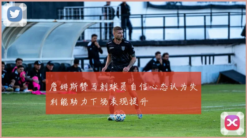 詹姆斯赞马刺球员自信心态认为失利能助力下场表现提升