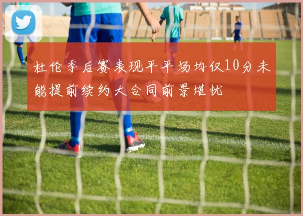 杜伦季后赛表现平平场均仅10分未能提前续约大合同前景堪忧