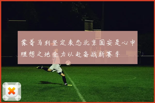 蒙哥马利坚定表态北京国安是心中理想之地全力以赴备战新赛季