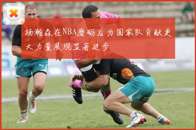 杨瀚森在NBA磨砺后为国家队贡献更大力量展现显著进步