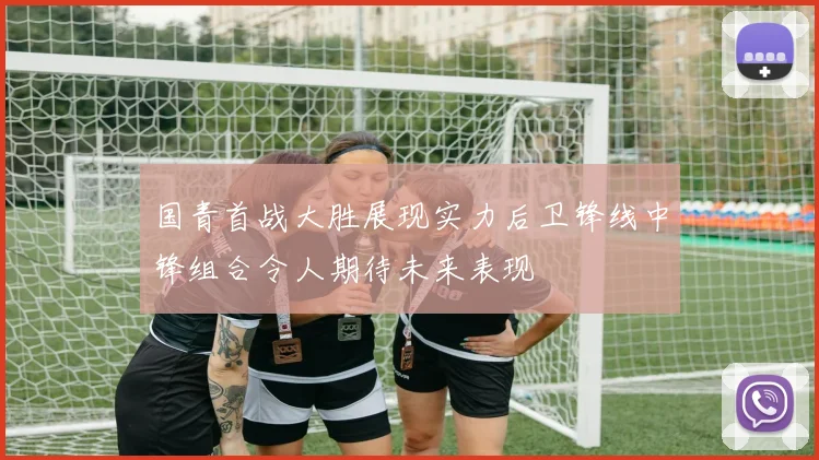 国青首战大胜展现实力后卫锋线中锋组合令人期待未来表现