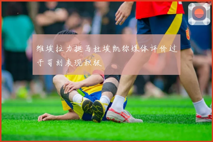 维埃拉力挺马杜埃凯称媒体评价过于苛刻表现积极