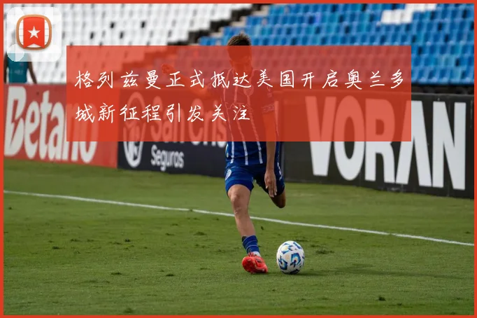 格列兹曼正式抵达美国开启奥兰多城新征程引发关注