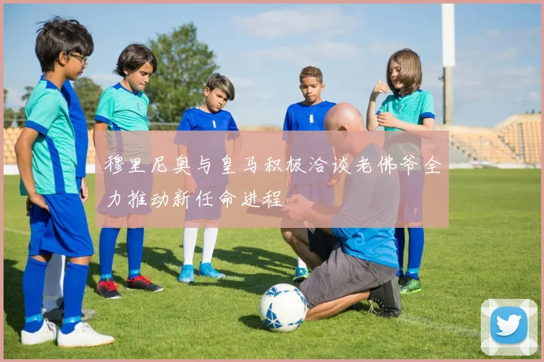 穆里尼奥与皇马积极洽谈老佛爷全力推动新任命进程