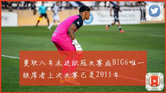 曼联八年未进欧冠决赛成BIG6唯一缺席者上次决赛已是2011年