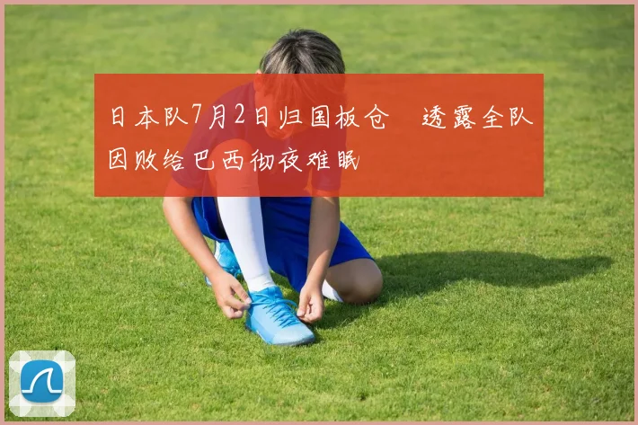 日本队7月2日归国板仓滉透露全队因败给巴西彻夜难眠