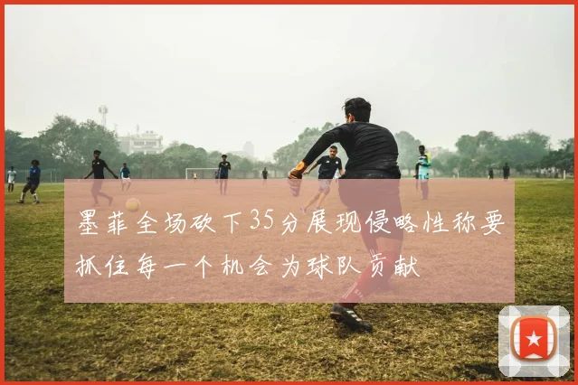 墨菲全场砍下35分展现侵略性称要抓住每一个机会为球队贡献