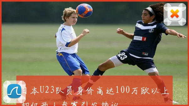 日本U23队员身价高达100万欧以上却仅两人参赛引发热议