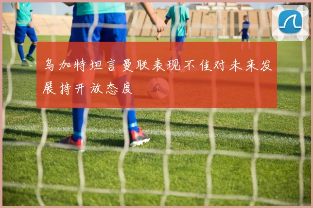 乌加特坦言曼联表现不佳对未来发展持开放态度