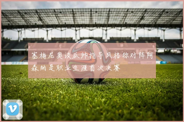 塞梅尼奥谈瓜帅指导风格称对阵阿森纳是职业生涯首次决赛