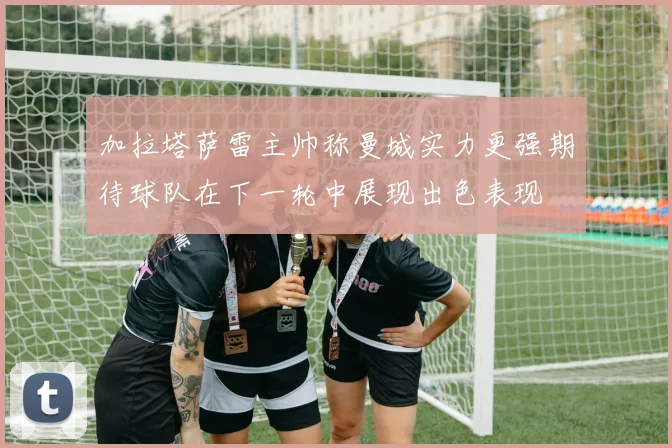 加拉塔萨雷主帅称曼城实力更强期待球队在下一轮中展现出色表现