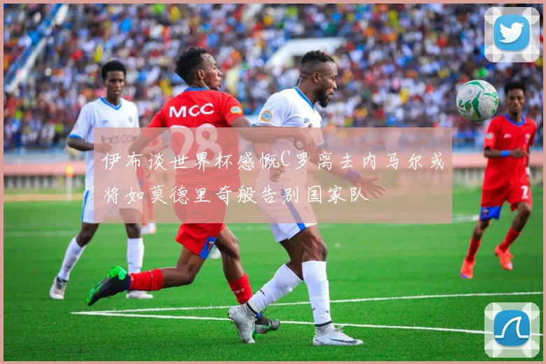 伊布谈世界杯感慨C罗离去内马尔或将如莫德里奇般告别国家队