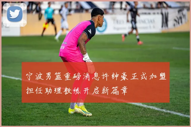 宁波男篮重磅消息许钟豪正式加盟担任助理教练开启新篇章