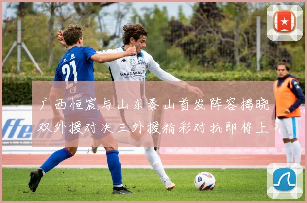 广西恒宸与山东泰山首发阵容揭晓双外援对决三外援精彩对抗即将上演