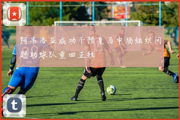 阿韦洛亚成功干预皇马中场组织问题助球队重回正轨
