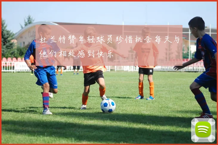 杜兰特赞年轻球员珍惜机会每天与他们相处感到快乐