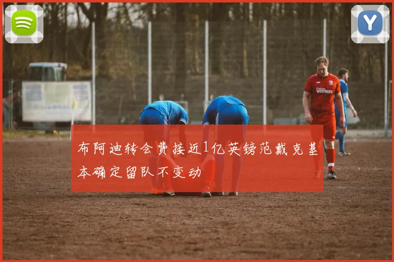 布阿迪转会费接近1亿英镑范戴克基本确定留队不变动