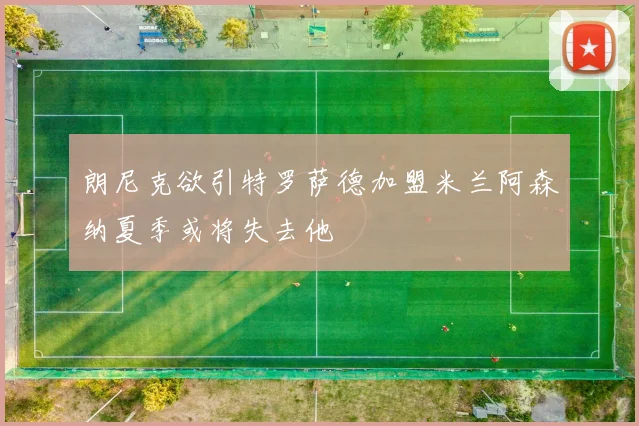 朗尼克欲引特罗萨德加盟米兰阿森纳夏季或将失去他