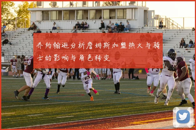乔约翰逊分析詹姆斯加盟热火与骑士的影响与角色转变