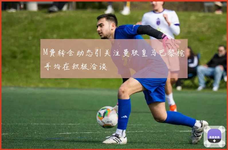 M费转会动态引关注曼联皇马巴黎枪手均在积极洽谈
